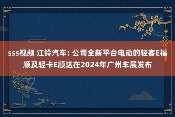 sss视频 江铃汽车: 公司全新平台电动的轻客E福顺及轻卡E顺达在2024年广州车展发布