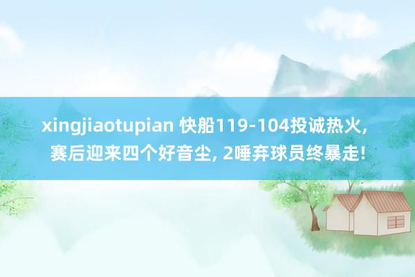 xingjiaotupian 快船119-104投诚热火， 赛后迎来四个好音尘， 2唾弃球员终暴走!