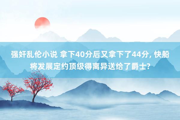 强奸乱伦小说 拿下40分后又拿下了44分， 快船将发展定约顶级得离异送给了爵士?