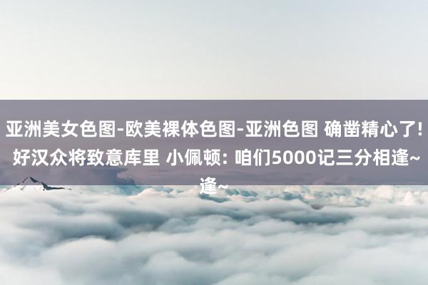 亚洲美女色图-欧美裸体色图-亚洲色图 确凿精心了! 好汉众将致意库里 小佩顿: 咱们5000记三分相逢~