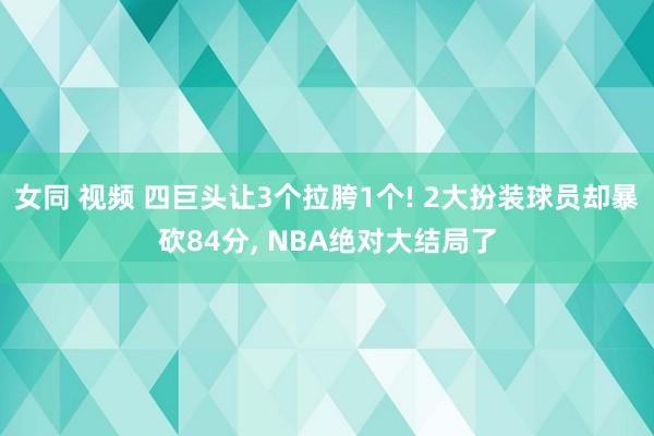 女同 视频 四巨头让3个拉胯1个! 2大扮装球员却暴砍84分， NBA绝对大结局了