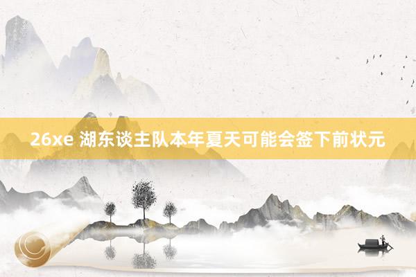 26xe 湖东谈主队本年夏天可能会签下前状元