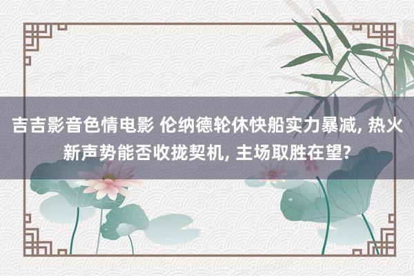 吉吉影音色情电影 伦纳德轮休快船实力暴减， 热火新声势能否收拢契机， 主场取胜在望?