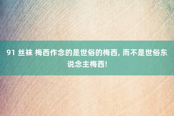 91 丝袜 梅西作念的是世俗的梅西， 而不是世俗东说念主梅西!