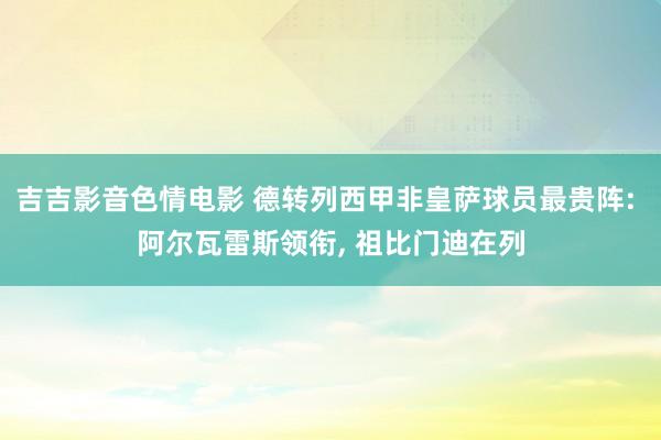 吉吉影音色情电影 德转列西甲非皇萨球员最贵阵: 阿尔瓦雷斯领衔， 祖比门迪在列