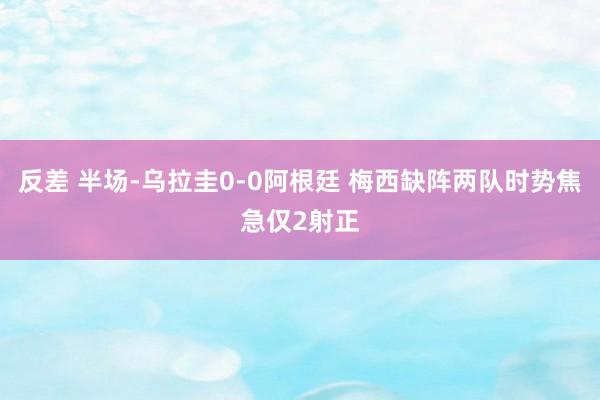 反差 半场-乌拉圭0-0阿根廷 梅西缺阵两队时势焦急仅2射正
