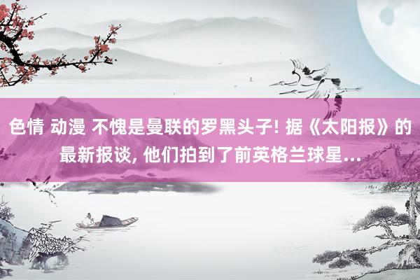 色情 动漫 不愧是曼联的罗黑头子! 据《太阳报》的最新报谈， 他们拍到了前英格兰球星...