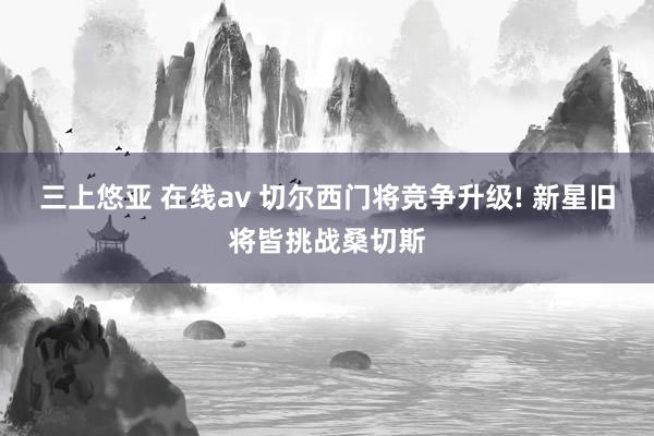 三上悠亚 在线av 切尔西门将竞争升级! 新星旧将皆挑战桑切斯