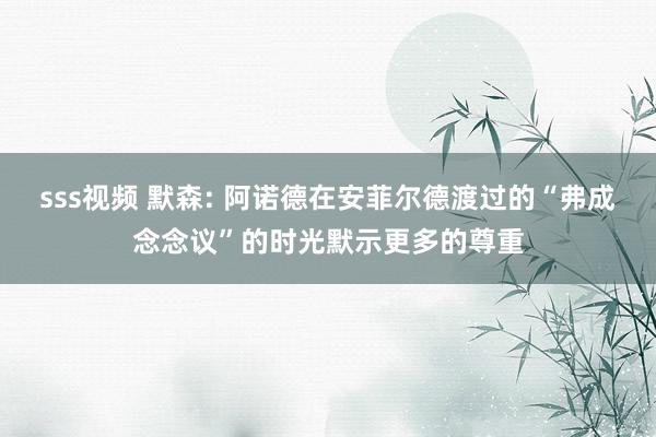 sss视频 默森: 阿诺德在安菲尔德渡过的“弗成念念议”的时光默示更多的尊重