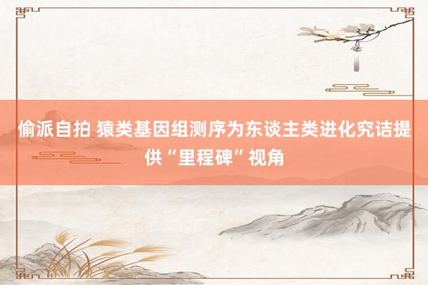 偷派自拍 猿类基因组测序为东谈主类进化究诘提供“里程碑”视角