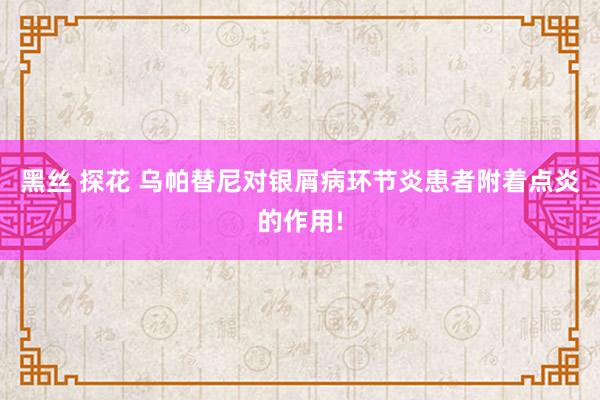 黑丝 探花 乌帕替尼对银屑病环节炎患者附着点炎的作用!