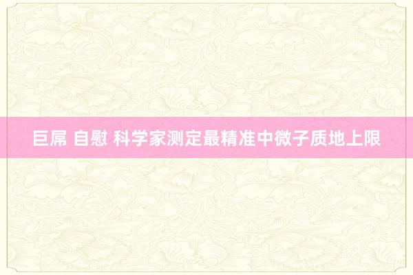 巨屌 自慰 科学家测定最精准中微子质地上限