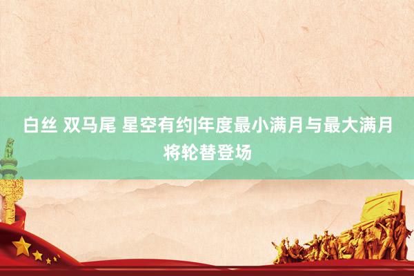 白丝 双马尾 星空有约|年度最小满月与最大满月将轮替登场