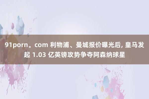91porn。com 利物浦、曼城报价曝光后， 皇马发起 1.03 亿英镑攻势争夺阿森纳球星
