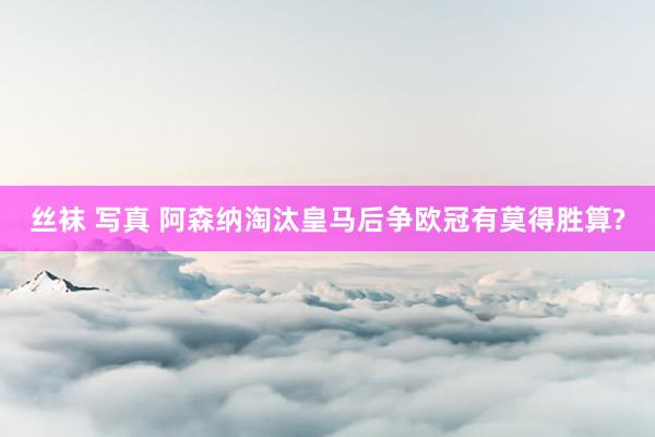 丝袜 写真 阿森纳淘汰皇马后争欧冠有莫得胜算?
