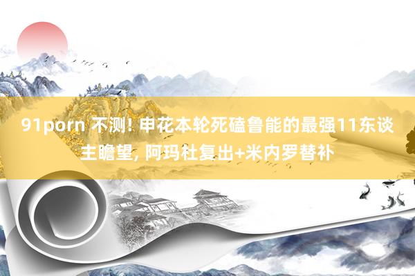 91porn 不测! 申花本轮死磕鲁能的最强11东谈主瞻望， 阿玛杜复出+米内罗替补