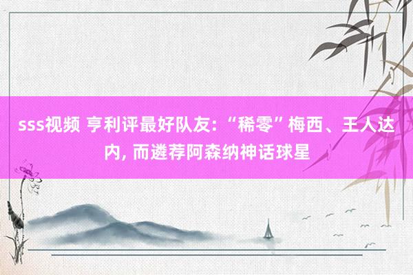 sss视频 亨利评最好队友: “稀零”梅西、王人达内， 而遴荐阿森纳神话球星