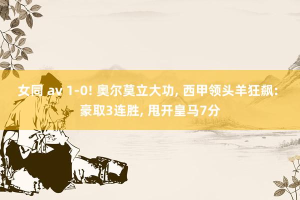 女同 av 1-0! 奥尔莫立大功， 西甲领头羊狂飙: 豪取3连胜， 甩开皇马7分