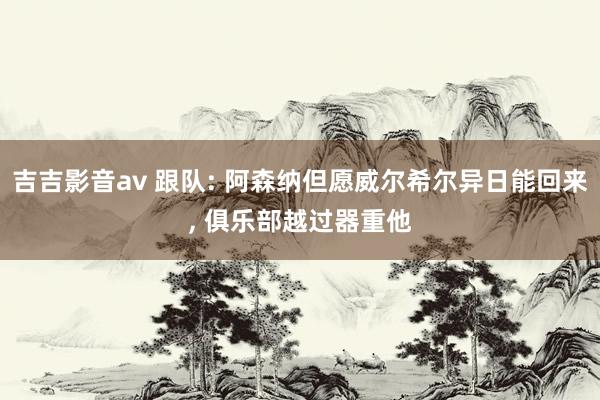 吉吉影音av 跟队: 阿森纳但愿威尔希尔异日能回来， 俱乐部越过器重他