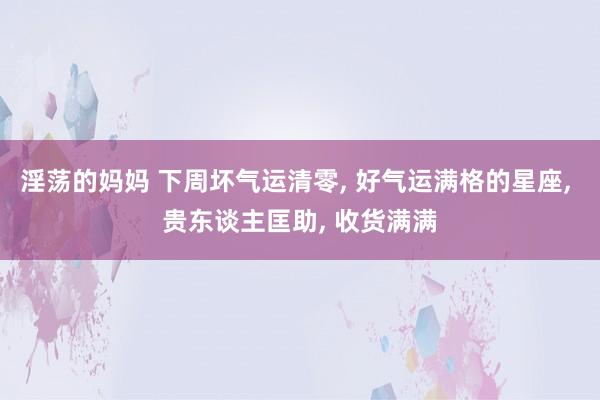 淫荡的妈妈 下周坏气运清零， 好气运满格的星座， 贵东谈主匡助， 收货满满