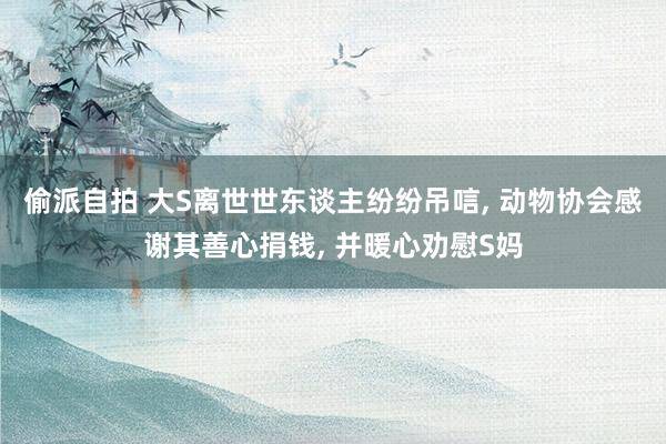 偷派自拍 大S离世世东谈主纷纷吊唁， 动物协会感谢其善心捐钱， 并暖心劝慰S妈