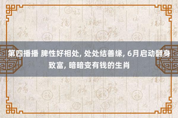 第四播播 脾性好相处， 处处结善缘， 6月启动翻身致富， 暗暗变有钱的生肖