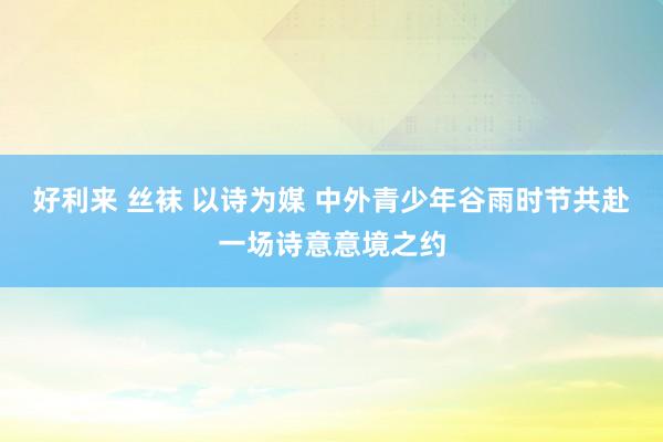 好利来 丝袜 以诗为媒 中外青少年谷雨时节共赴一场诗意意境之约
