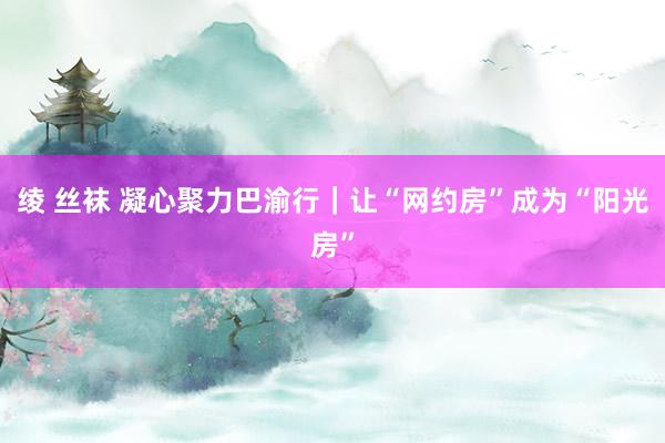 绫 丝袜 凝心聚力巴渝行｜让“网约房”成为“阳光房”