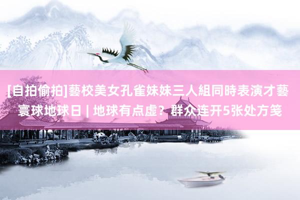 [自拍偷拍]藝校美女孔雀妹妹三人組同時表演才藝 寰球地球日 | 地球有点虚？群众连开5张处方笺