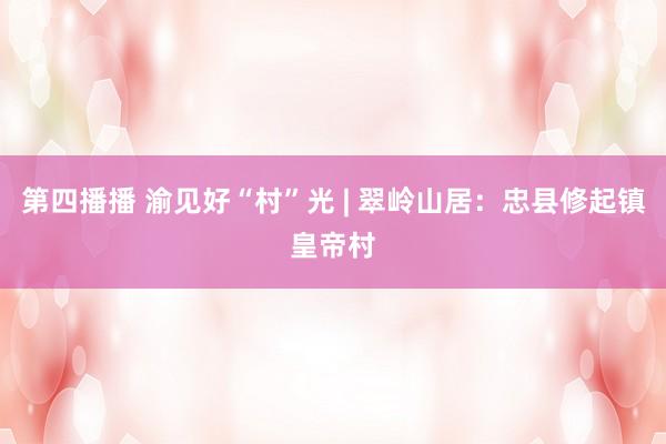 第四播播 渝见好“村”光 | 翠岭山居：忠县修起镇皇帝村