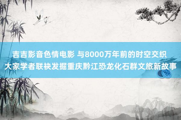 吉吉影音色情电影 与8000万年前的时空交织 大家学者联袂发掘重庆黔江恐龙化石群文旅新故事