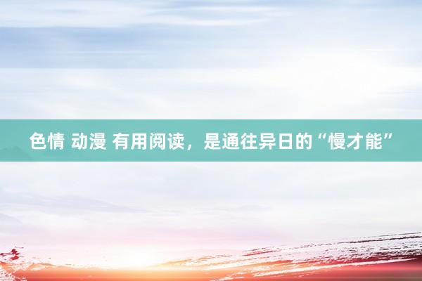 色情 动漫 有用阅读，是通往异日的“慢才能”