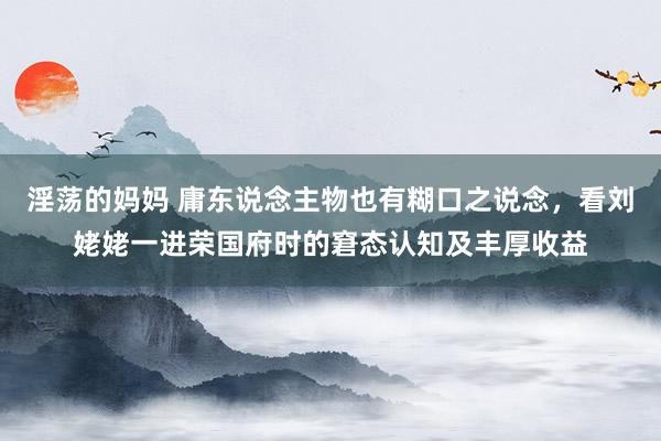 淫荡的妈妈 庸东说念主物也有糊口之说念，看刘姥姥一进荣国府时的窘态认知及丰厚收益