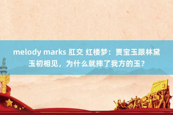 melody marks 肛交 红楼梦：贾宝玉跟林黛玉初相见，为什么就摔了我方的玉？