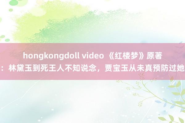hongkongdoll video 《红楼梦》原著：林黛玉到死王人不知说念，贾宝玉从未真预防过她