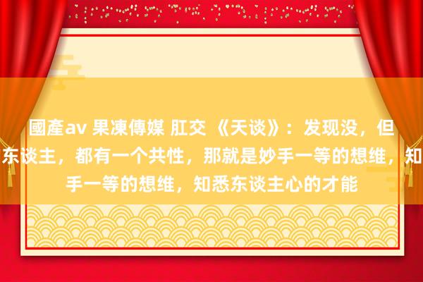 國產av 果凍傳媒 肛交 《天谈》：发现没，但凡东谈主生逆袭的东谈主，都有一个共性，那就是妙手一等的想维，知悉东谈主心的才能