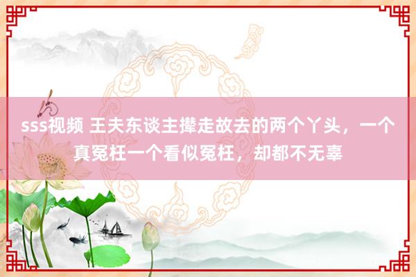 sss视频 王夫东谈主撵走故去的两个丫头，一个真冤枉一个看似冤枉，却都不无辜