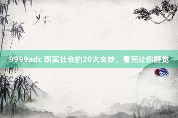 9999adc 现实社会的20大玄妙,看完让你醒觉