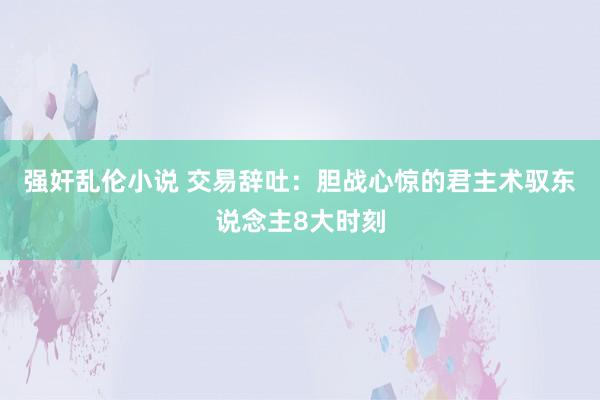 强奸乱伦小说 交易辞吐：胆战心惊的君主术驭东说念主8大时刻