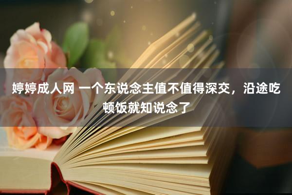 婷婷成人网 一个东说念主值不值得深交，沿途吃顿饭就知说念了