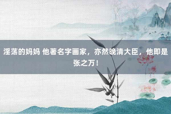 淫荡的妈妈 他著名字画家,亦然晚清大臣,他即是张之万!
