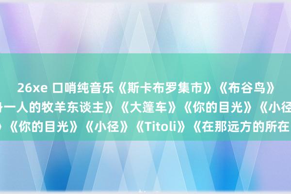 26xe 口哨纯音乐《斯卡布罗集市》《布谷鸟》《红河谷》《孤独孤身一人的牧羊东谈主》《大篷车》《你的目光》《小径》《Titoli》《在那远方的所在》