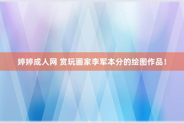 婷婷成人网 赏玩画家李军本分的绘图作品！
