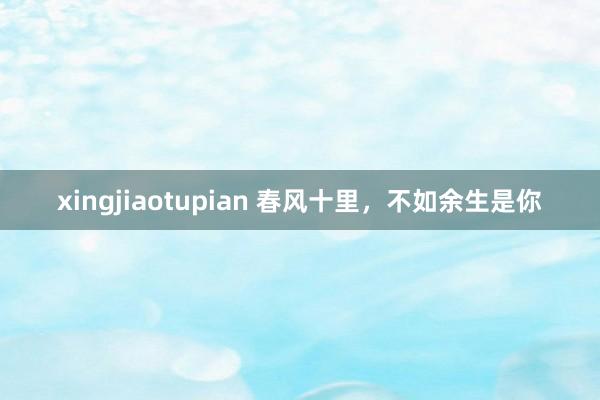 xingjiaotupian 春风十里，不如余生是你