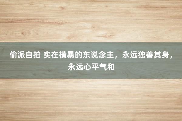 偷派自拍 实在横暴的东说念主，永远独善其身，永远心平气和