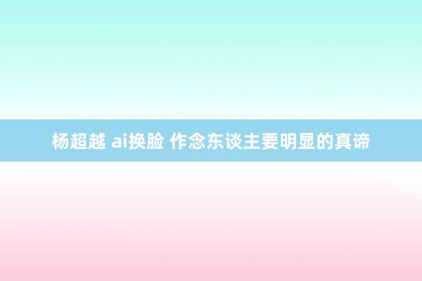 杨超越 ai换脸 作念东谈主要明显的真谛