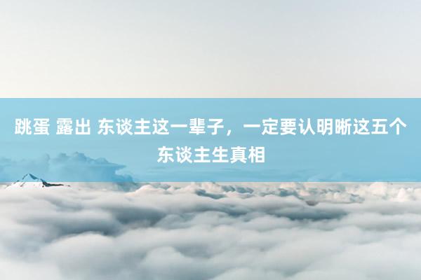 跳蛋 露出 东谈主这一辈子，一定要认明晰这五个东谈主生真相