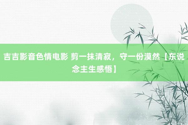 吉吉影音色情电影 剪一抺清寂，守一份漠然【东说念主生感悟】