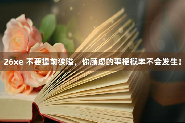 26xe 不要提前狭隘，你顾虑的事梗概率不会发生！