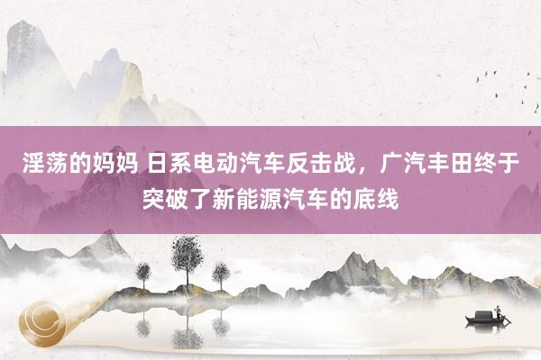 淫荡的妈妈 日系电动汽车反击战，广汽丰田终于突破了新能源汽车的底线